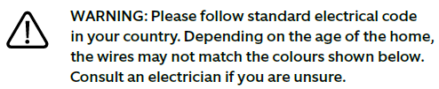 A warning icon then: Follow standard electrical code in your country. Depending on the age of the home, the wires may not match the colors shown below. Consult an electrician if you are unsure.